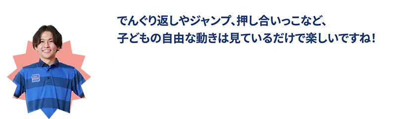 でんぐり返しやジャンプ、押し合いっこなど、子どもの自由な動きは見ているだけで楽しいですね！