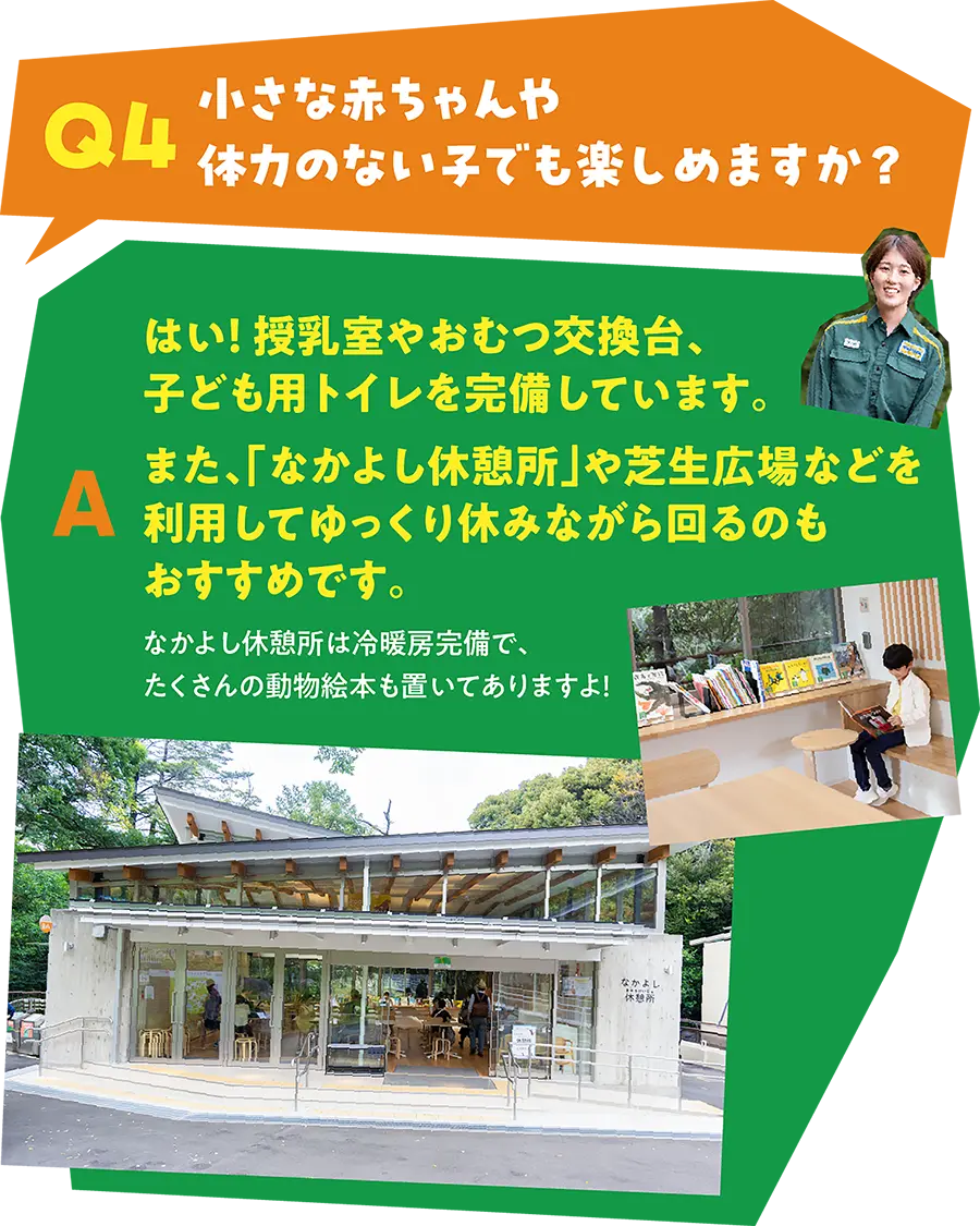 Q4 小さな赤ちゃんや体力のない子でも楽しめますか？ A はい！ 授乳室やおむつ交換代、子ども用トイレを完備しています。また、「なかよし休憩所」や芝生広場などを利用してゆっくり休みながら回るのもおすすめです。なかよし休憩所は冷暖房完備で、たくさんの動物絵本も置いてありますよ！