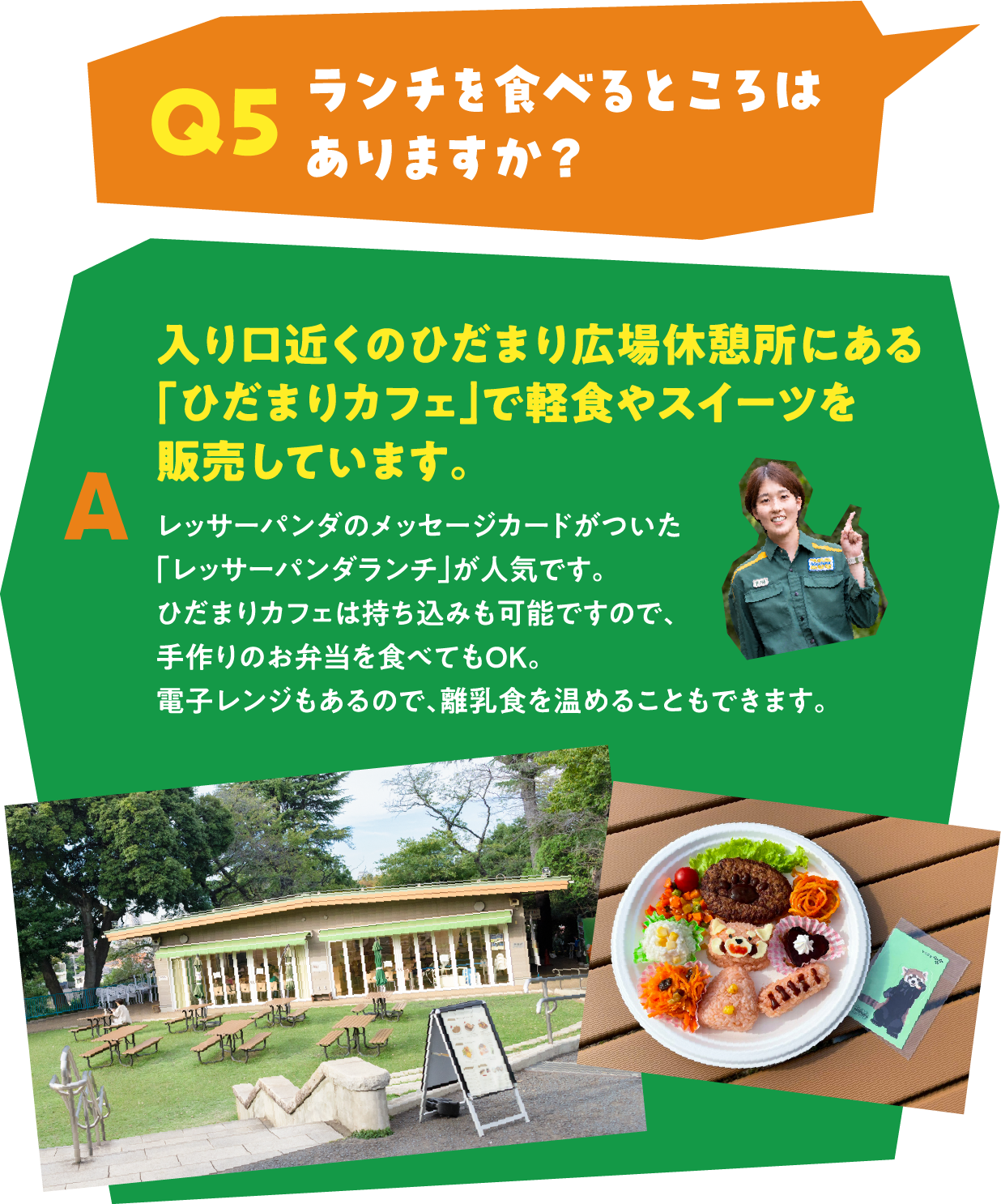 Q5 ランチを食べるところはありますか？ A 入り口近くのひだまり広場休憩所にある「ひだまりカフェ」で軽食やスイーツを販売しています。レッサーパンダのメッセージカードがついた
									「レッサーパンダランチ」が人気です。ひだまりカフェは持ち込みも可能ですので、手作りのお弁当を食べてもOK。電子レンジもあるので、離乳食を温めることもできます。